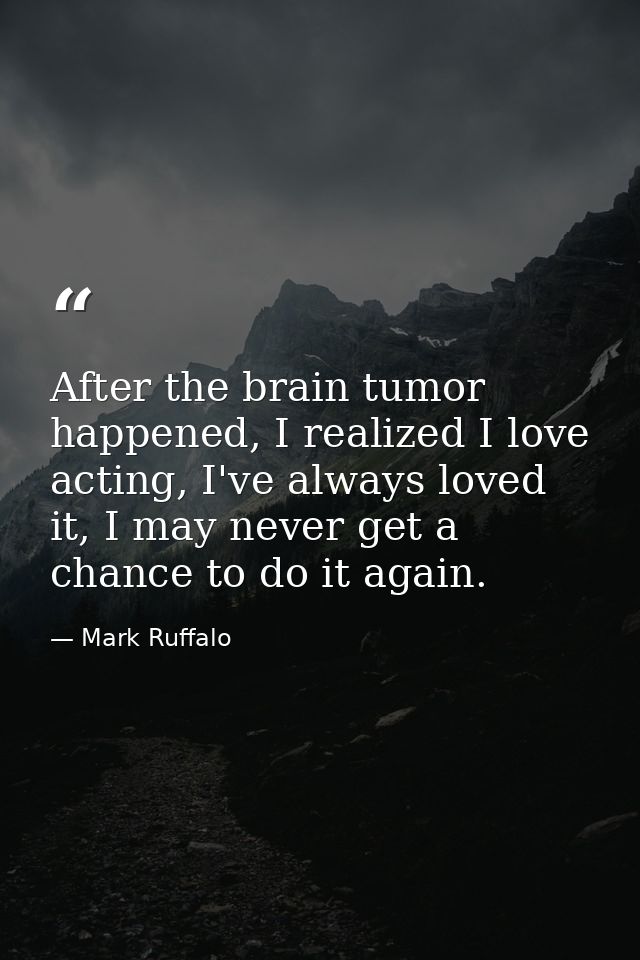 After the brain tumor happened, I realized I love acting, I've always loved it, I may never get a chance to do it again. — Mark Ruffalo