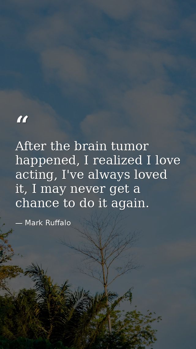 After the brain tumor happened, I realized I love acting, I've always loved it, I may never get a chance to do it again. — Mark Ruffalo