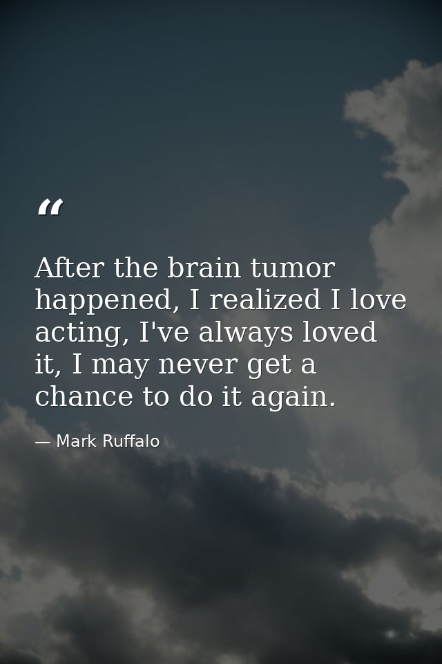 After the brain tumor happened, I realized I love acting, I've always loved it, I may never get a chance to do it again. — Mark Ruffalo