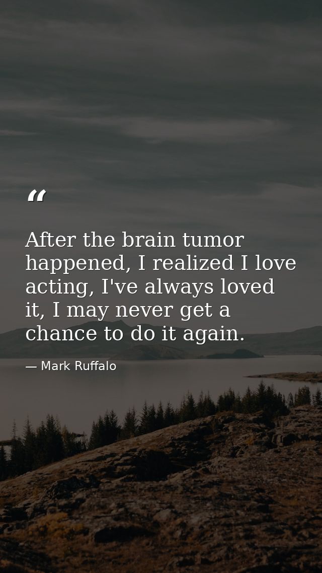 After the brain tumor happened, I realized I love acting, I've always loved it, I may never get a chance to do it again. — Mark Ruffalo