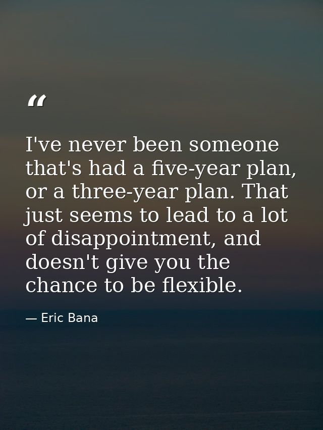 I've never been someone that's had a five-year plan, or a three-year plan. That just seems to lead to a lot of disappoin — Eric Bana