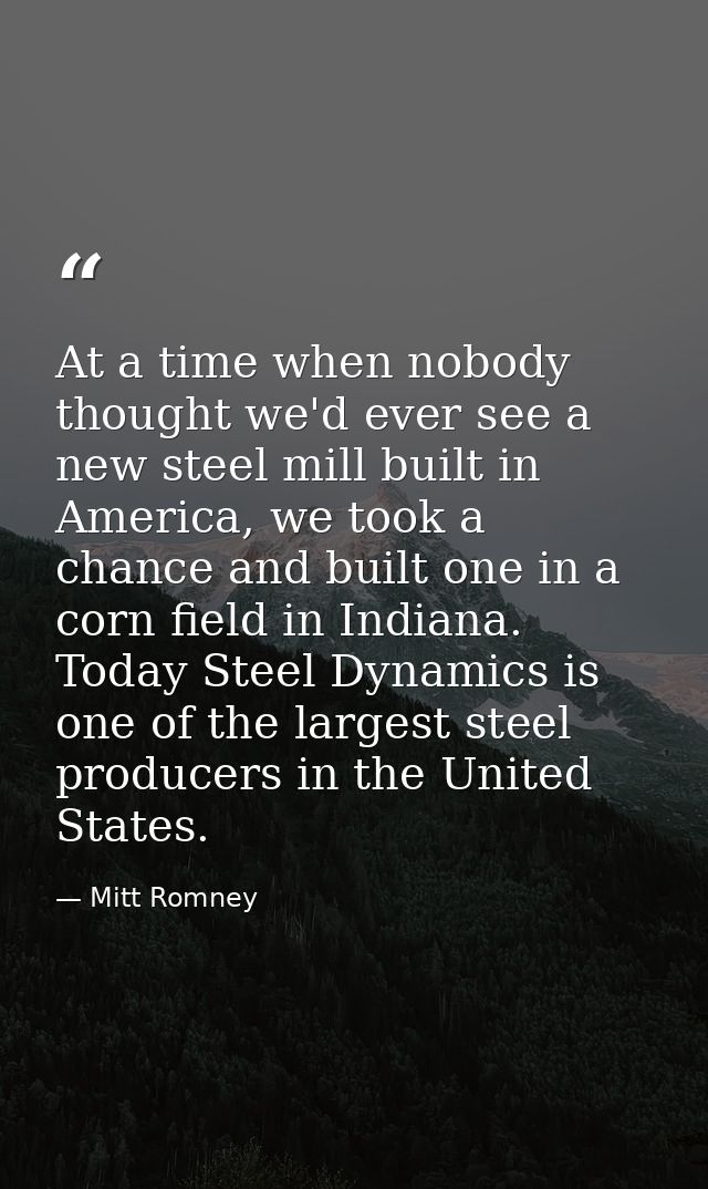 At a time when nobody thought we'd ever see a new steel mill built in America, we took a chance and built one in a corn  — Mitt Romney
