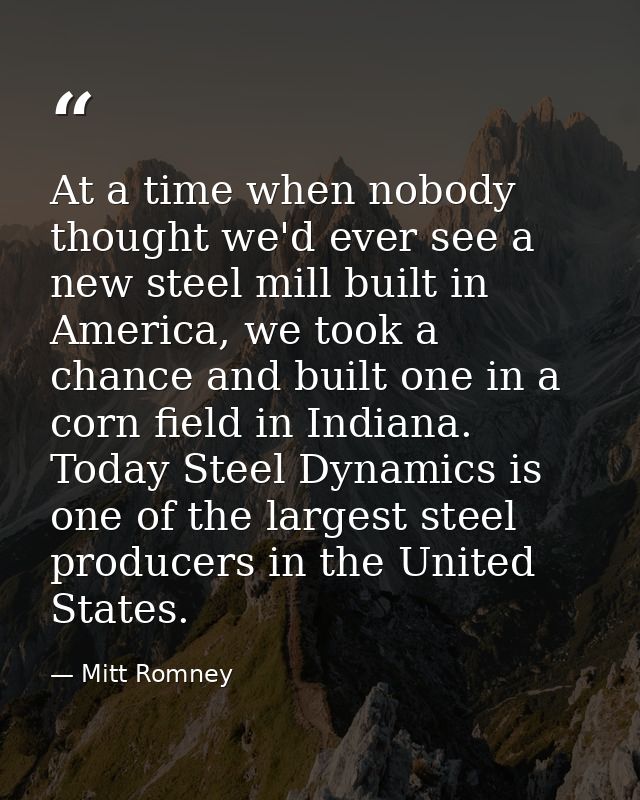 At a time when nobody thought we'd ever see a new steel mill built in America, we took a chance and built one in a corn  — Mitt Romney