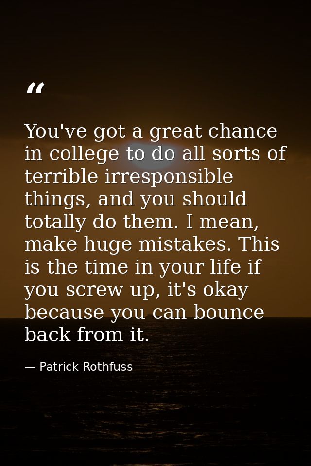 You've got a great chance in college to do all sorts of terrible irresponsible things, and you should totally do them. I — Patrick Rothfuss