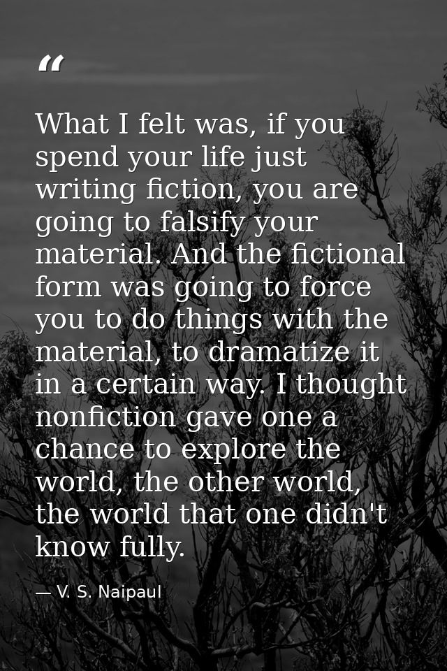 What I felt was, if you spend your life just writing fiction, you are going to falsify your material. And the fictional  — V. S. Naipaul