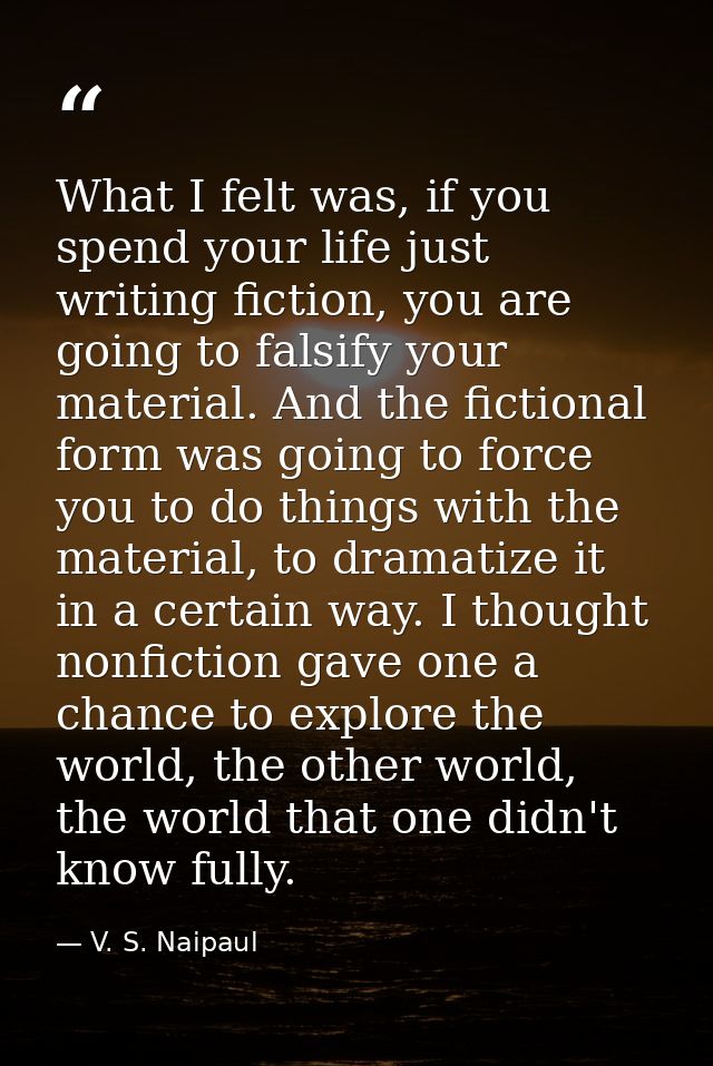 What I felt was, if you spend your life just writing fiction, you are going to falsify your material. And the fictional  — V. S. Naipaul