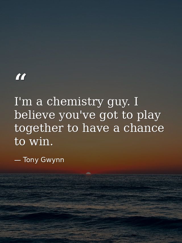 I'm a chemistry guy. I believe you've got to play together to have a chance to win. — Tony Gwynn