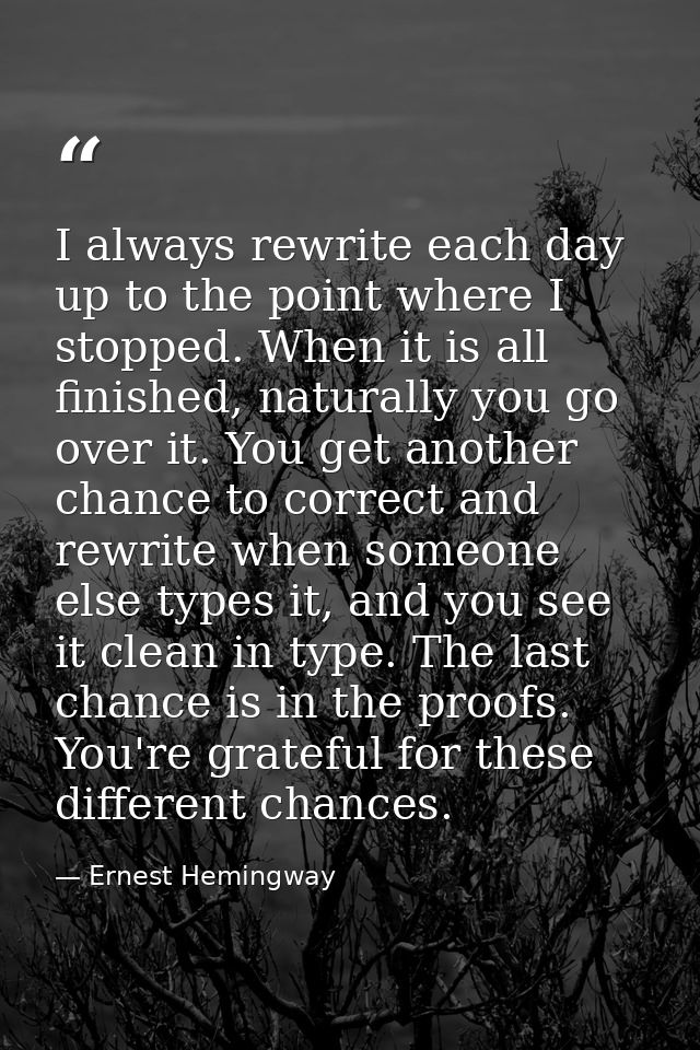 I always rewrite each day up to the point where I stopped. When it is all finished, naturally you go over it. You get an — Ernest Hemingway