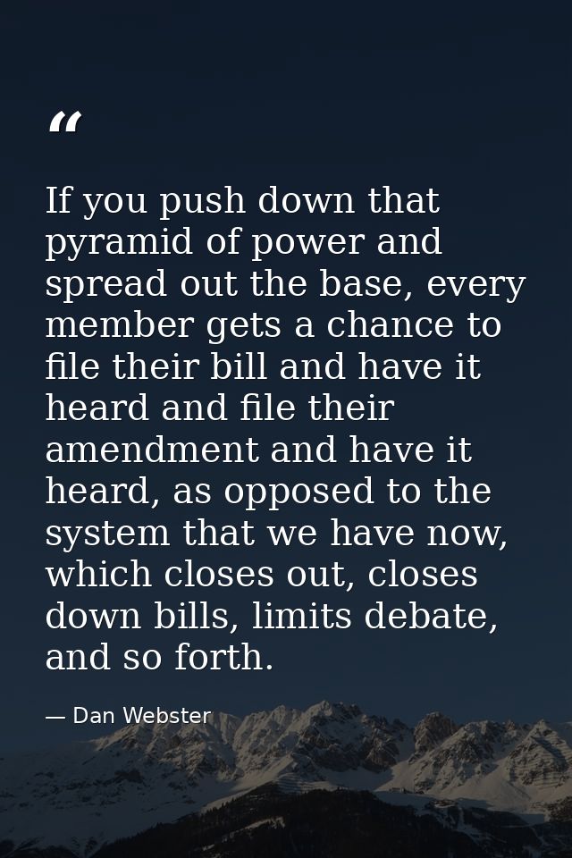 If you push down that pyramid of power and spread out the base, every member gets a chance to file their bill and have i — Dan Webster