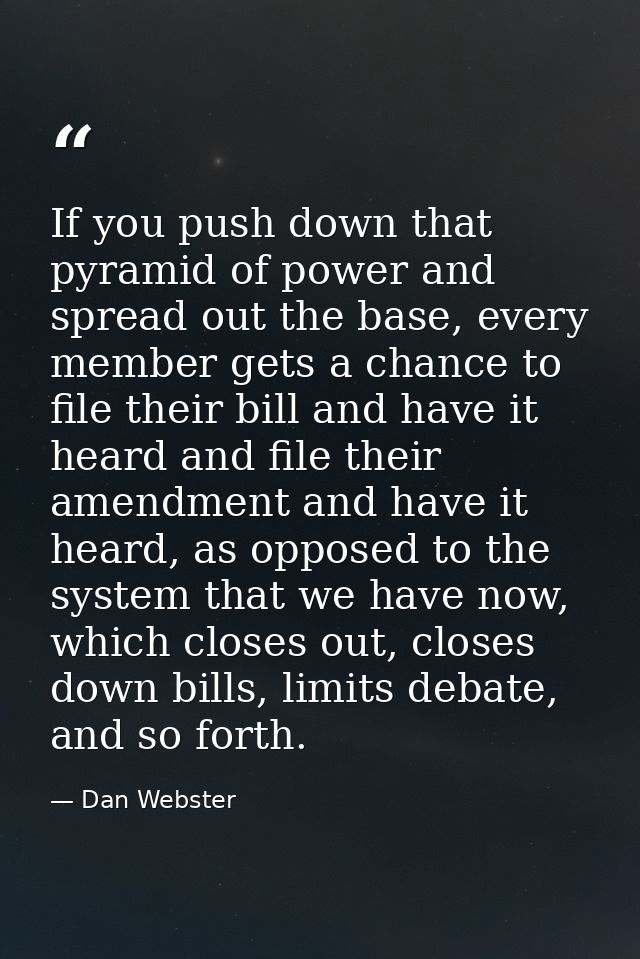 If you push down that pyramid of power and spread out the base, every member gets a chance to file their bill and have i — Dan Webster