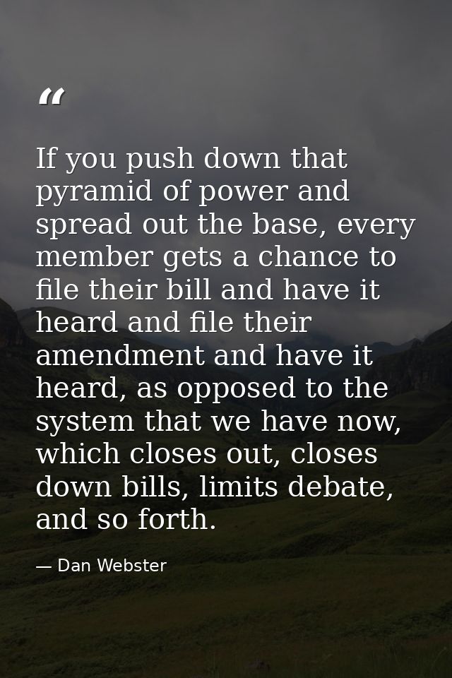 If you push down that pyramid of power and spread out the base, every member gets a chance to file their bill and have i — Dan Webster