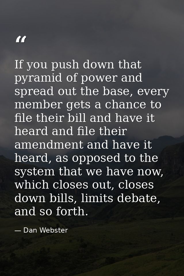 If you push down that pyramid of power and spread out the base, every member gets a chance to file their bill and have i — Dan Webster