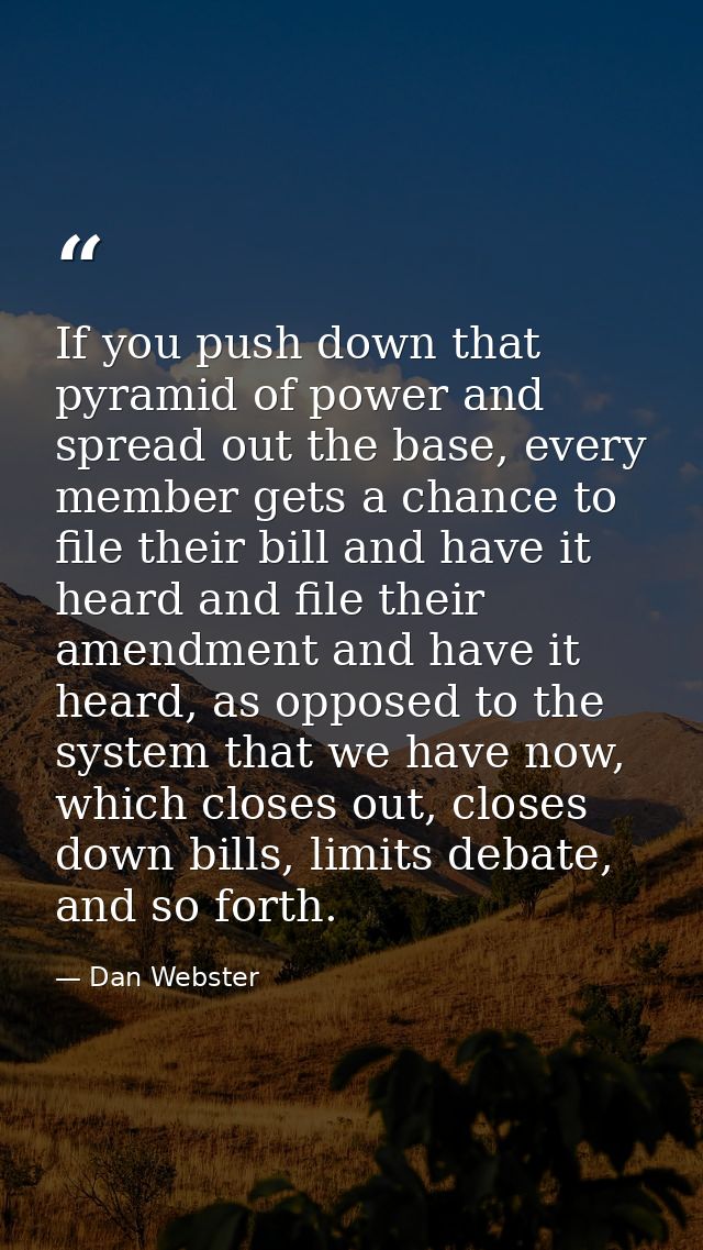 If you push down that pyramid of power and spread out the base, every member gets a chance to file their bill and have i — Dan Webster