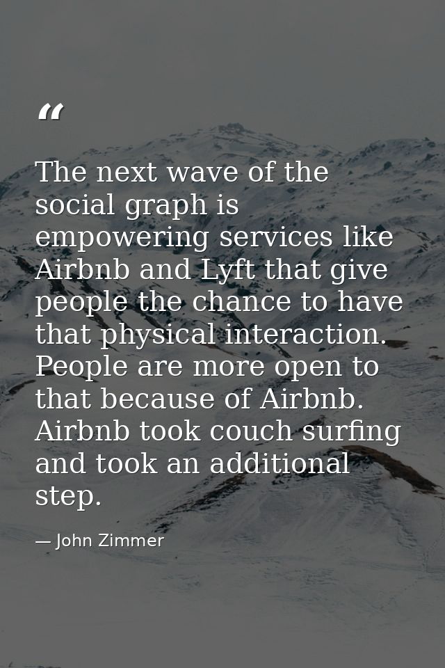 The next wave of the social graph is empowering services like Airbnb and Lyft that give people the chance to have that p — John Zimmer
