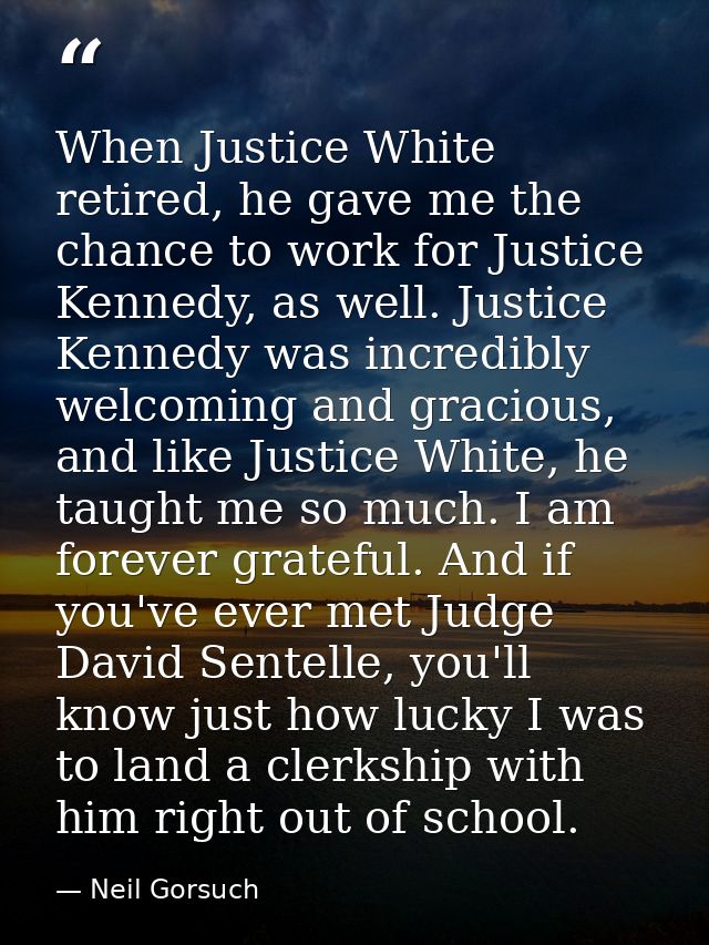 When Justice White retired, he gave me the chance to work for Justice Kennedy, as well. Justice Kennedy was incredibly w — Neil Gorsuch