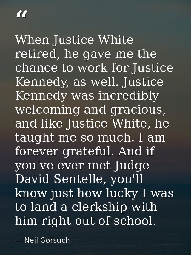 When Justice White retired, he gave me the chance to work for Justice Kennedy, as well. Justice Kennedy was incredibly w — Neil Gorsuch