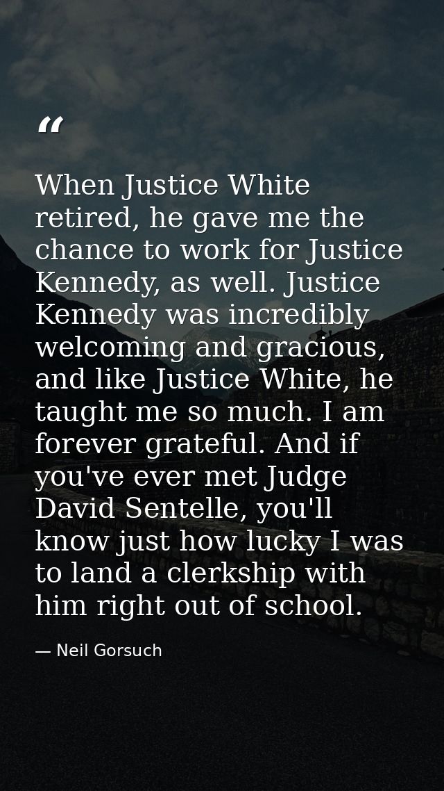 When Justice White retired, he gave me the chance to work for Justice Kennedy, as well. Justice Kennedy was incredibly w — Neil Gorsuch