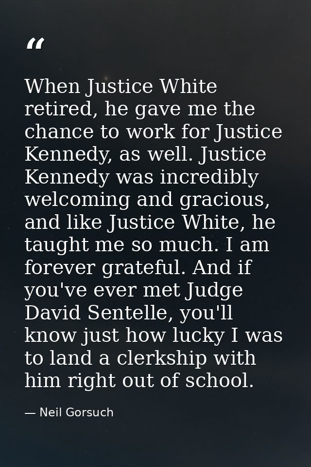 When Justice White retired, he gave me the chance to work for Justice Kennedy, as well. Justice Kennedy was incredibly w — Neil Gorsuch