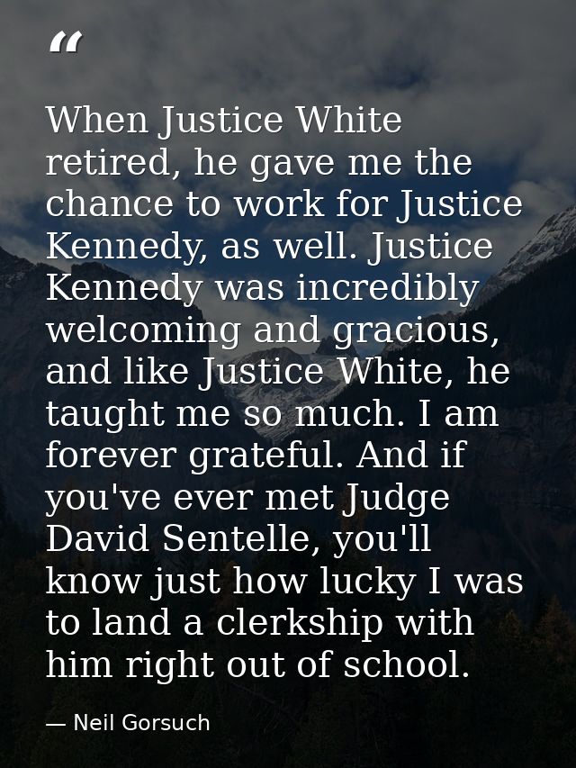 When Justice White retired, he gave me the chance to work for Justice Kennedy, as well. Justice Kennedy was incredibly w — Neil Gorsuch
