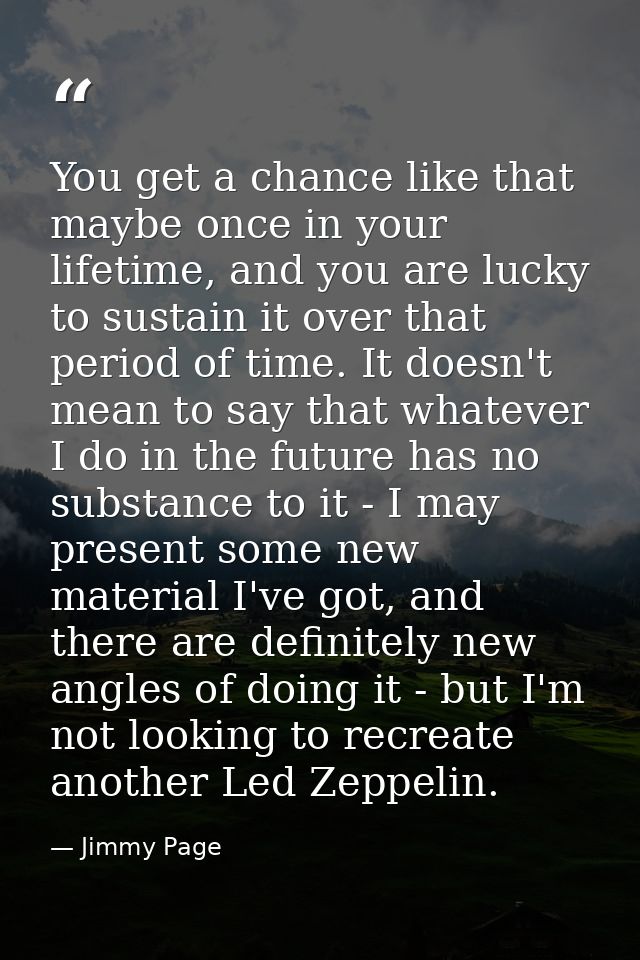 You get a chance like that maybe once in your lifetime, and you are lucky to sustain it over that period of time. It doe — Jimmy Page