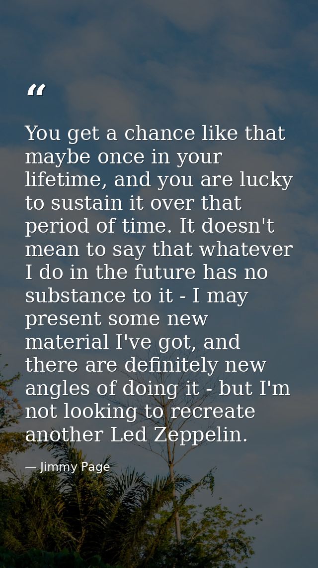You get a chance like that maybe once in your lifetime, and you are lucky to sustain it over that period of time. It doe — Jimmy Page