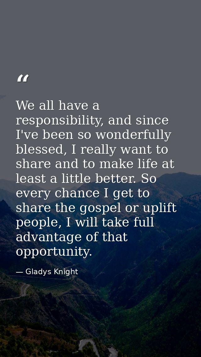We all have a responsibility, and since I've been so wonderfully blessed, I really want to share and to make life at lea — Gladys Knight
