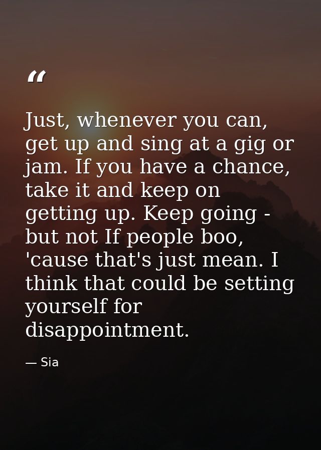 Just, whenever you can, get up and sing at a gig or jam. If you have a chance, take it and keep on getting up. Keep goin — Sia