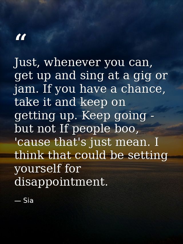 Just, whenever you can, get up and sing at a gig or jam. If you have a chance, take it and keep on getting up. Keep goin — Sia