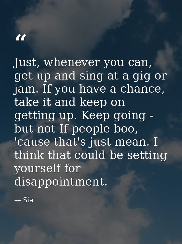 Just, whenever you can, get up and sing at a gig or jam. If you have a chance, take it and keep on getting up. Keep goin — Sia