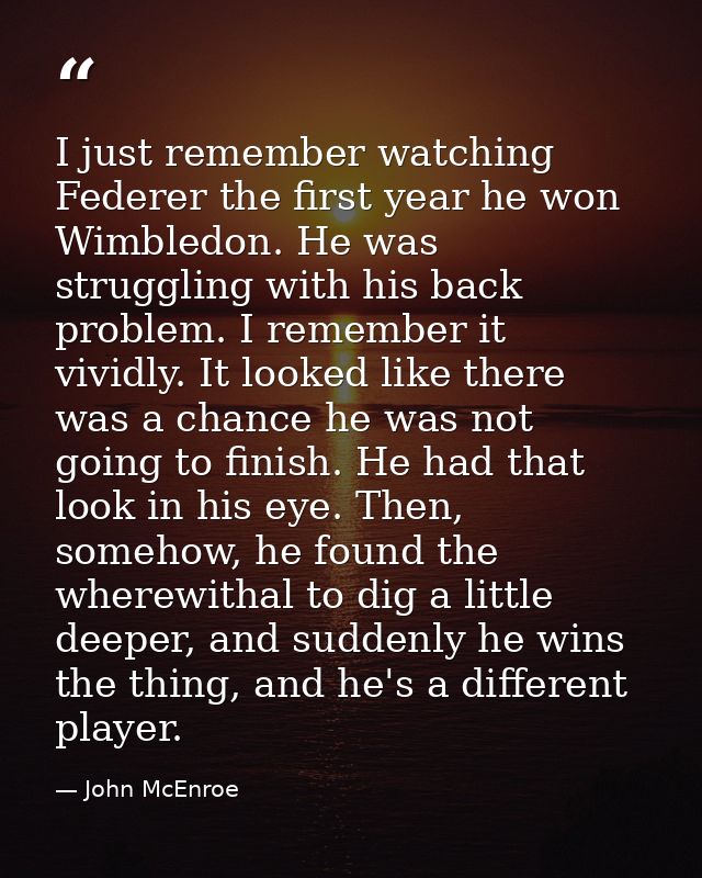 I just remember watching Federer the first year he won Wimbledon. He was struggling with his back problem. I remember it — John McEnroe