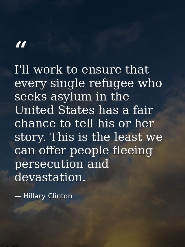 I'll work to ensure that every single refugee who seeks asylum in the United States has a fair chance to tell his or her — Hillary Clinton