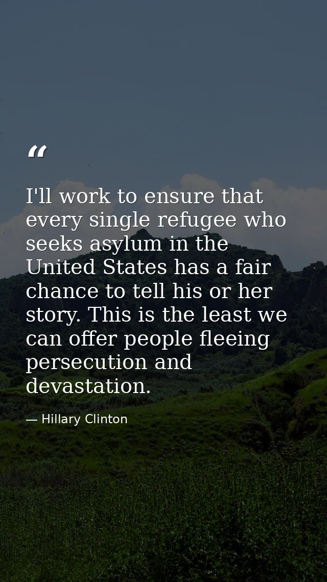 I'll work to ensure that every single refugee who seeks asylum in the United States has a fair chance to tell his or her — Hillary Clinton