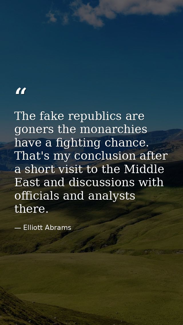 The fake republics are goners the monarchies have a fighting chance. That's my conclusion after a short visit to the Mid — Elliott Abrams