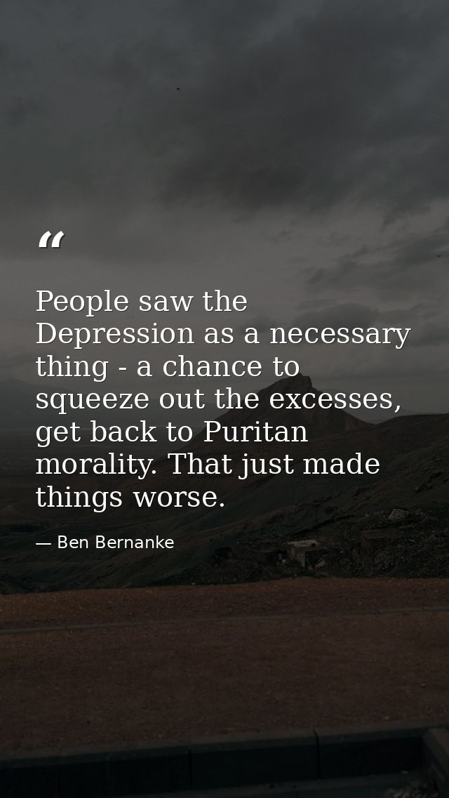 People saw the Depression as a necessary thing - a chance to squeeze out the excesses, get back to Puritan morality. Tha — Ben Bernanke