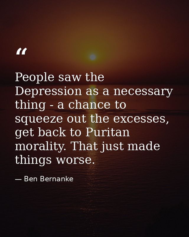 People saw the Depression as a necessary thing - a chance to squeeze out the excesses, get back to Puritan morality. Tha — Ben Bernanke