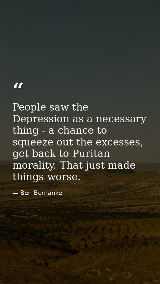 People saw the Depression as a necessary thing - a chance to squeeze out the excesses, get back to Puritan morality. Tha — Ben Bernanke