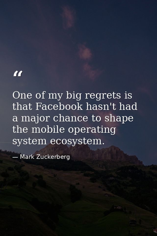One of my big regrets is that Facebook hasn't had a major chance to shape the mobile operating system ecosystem. — Mark Zuckerberg