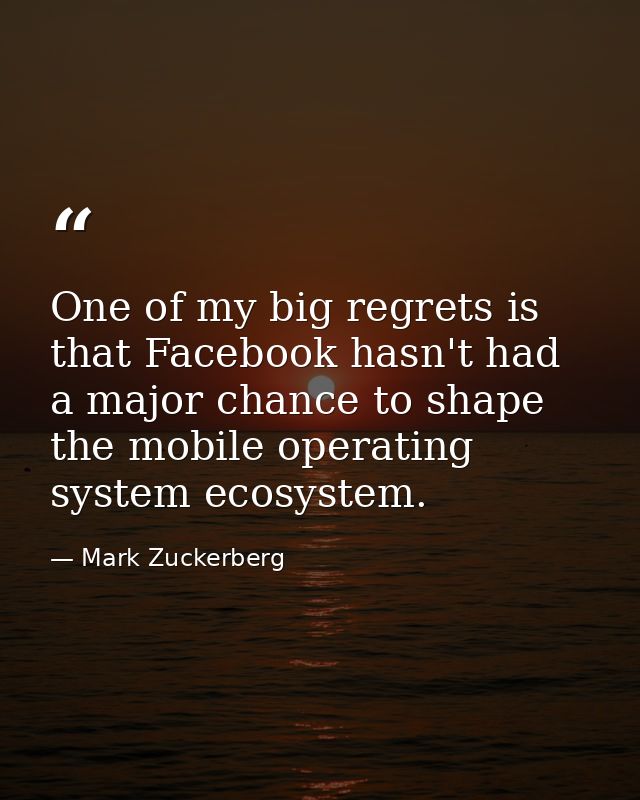 One of my big regrets is that Facebook hasn't had a major chance to shape the mobile operating system ecosystem. — Mark Zuckerberg