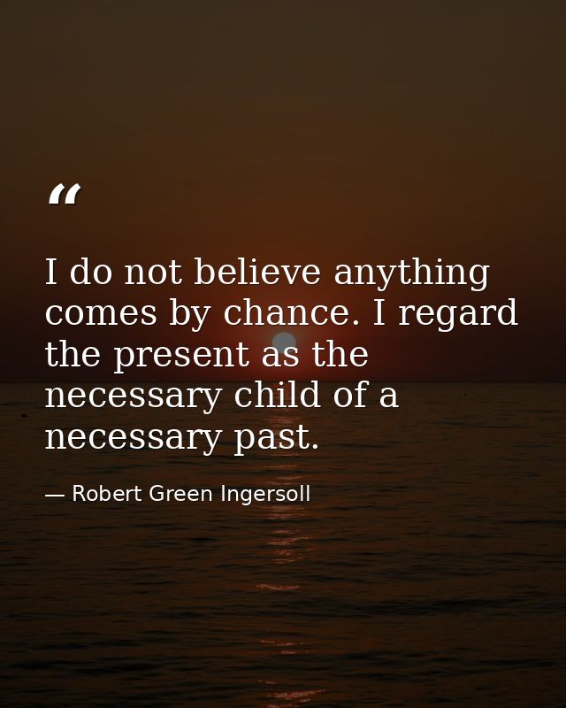I do not believe anything comes by chance. I regard the present as the necessary child of a necessary past. — Robert Green Ingersoll