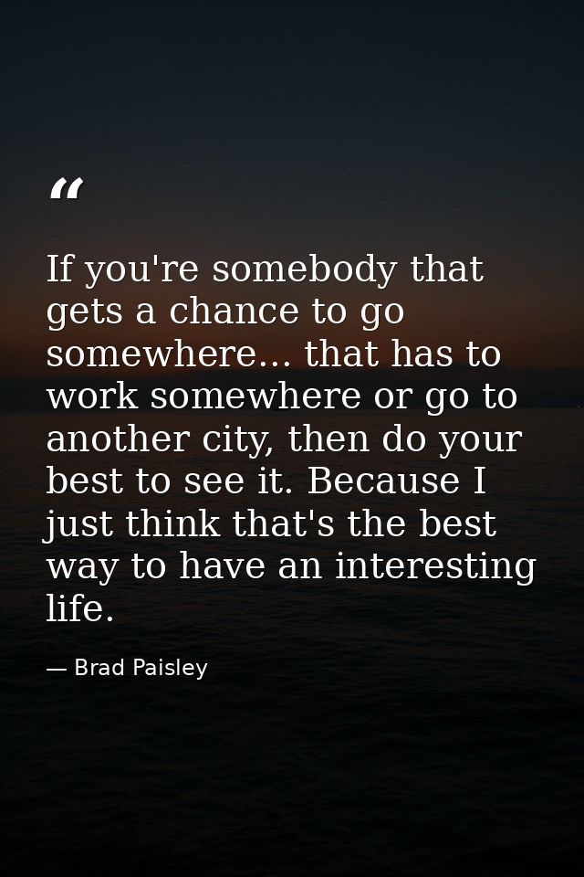 If you're somebody that gets a chance to go somewhere... that has to work somewhere or go to another city, then do your  — Brad Paisley