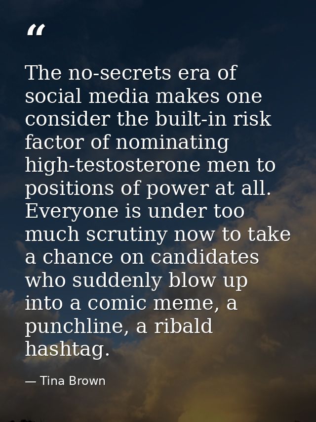 The no-secrets era of social media makes one consider the built-in risk factor of nominating high-testosterone men to po — Tina Brown