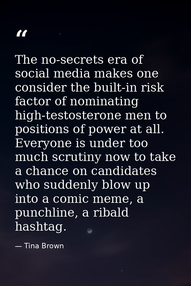 The no-secrets era of social media makes one consider the built-in risk factor of nominating high-testosterone men to po — Tina Brown