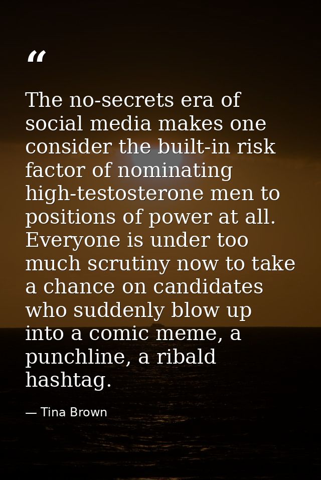 The no-secrets era of social media makes one consider the built-in risk factor of nominating high-testosterone men to po — Tina Brown