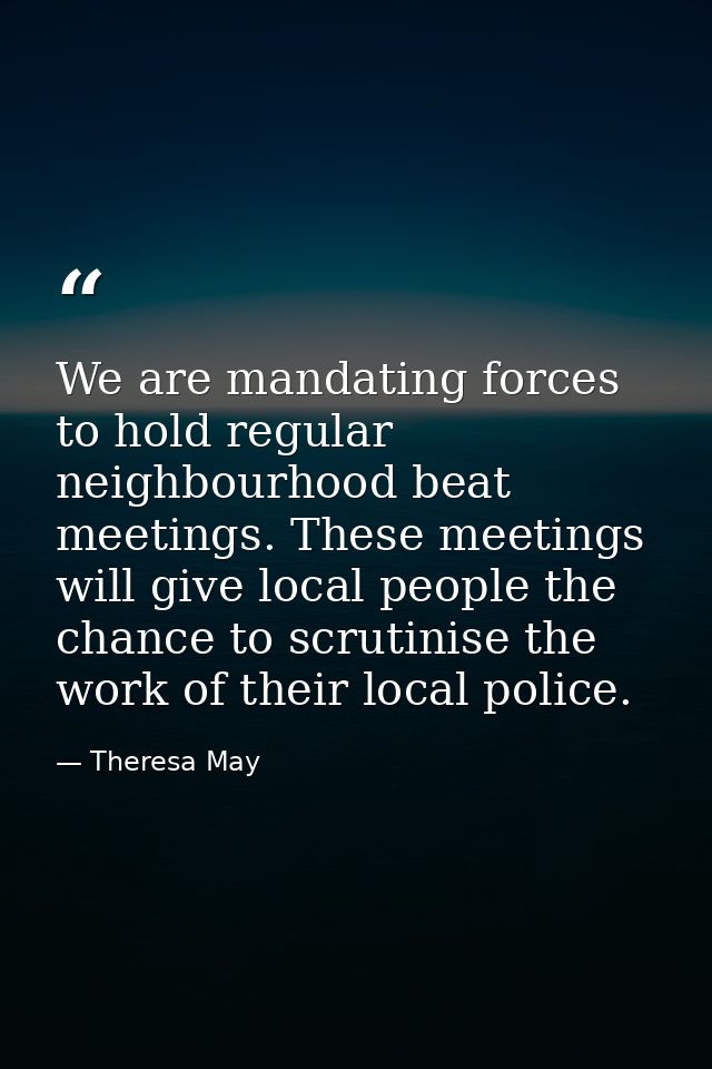 We are mandating forces to hold regular neighbourhood beat meetings. These meetings will give local people the chance to — Theresa May