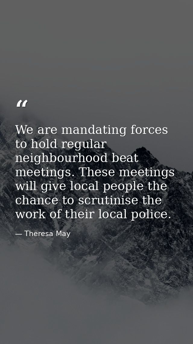 We are mandating forces to hold regular neighbourhood beat meetings. These meetings will give local people the chance to — Theresa May