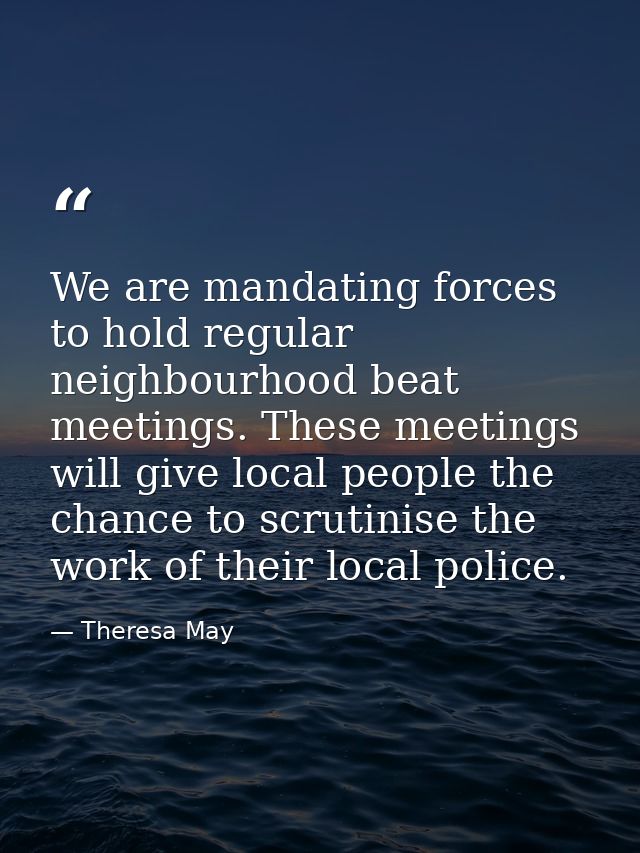 We are mandating forces to hold regular neighbourhood beat meetings. These meetings will give local people the chance to — Theresa May