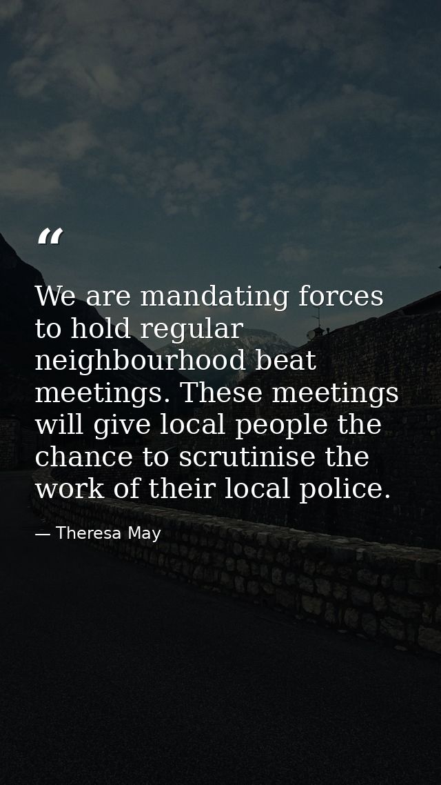 We are mandating forces to hold regular neighbourhood beat meetings. These meetings will give local people the chance to — Theresa May