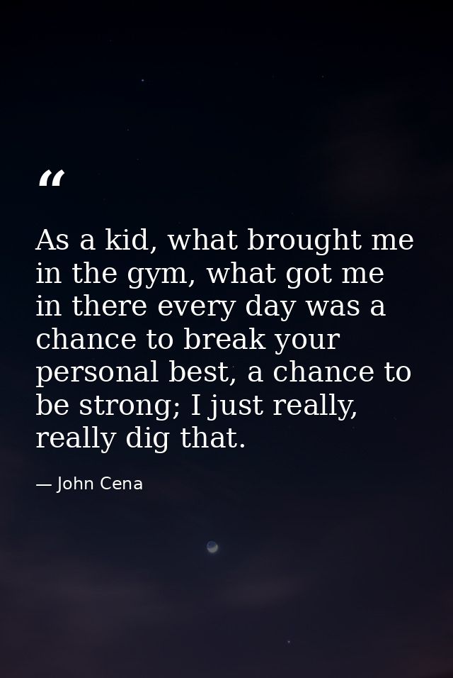 As a kid, what brought me in the gym, what got me in there every day was a chance to break your personal best, a chance  — John Cena