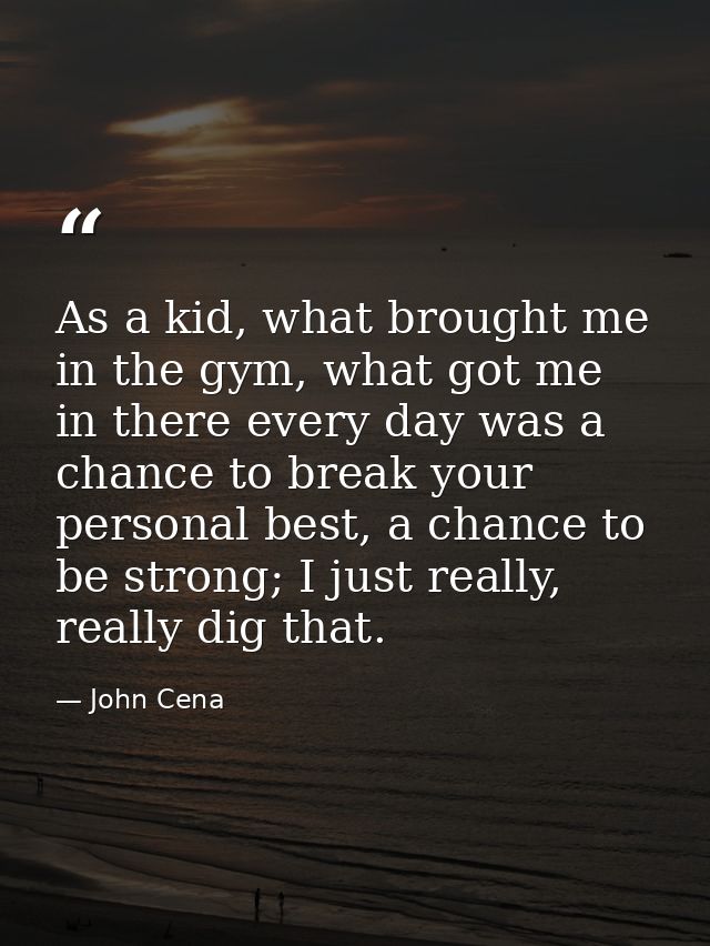 As a kid, what brought me in the gym, what got me in there every day was a chance to break your personal best, a chance  — John Cena