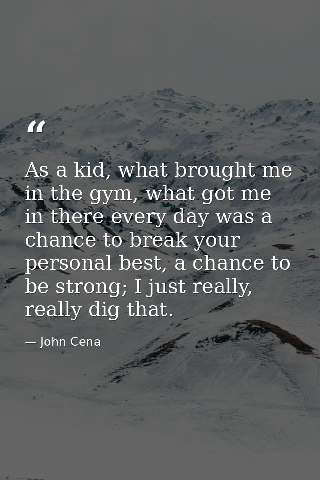 As a kid, what brought me in the gym, what got me in there every day was a chance to break your personal best, a chance  — John Cena